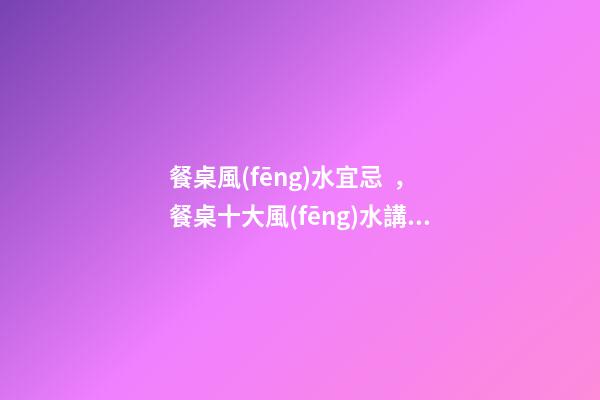 餐桌風(fēng)水宜忌，餐桌十大風(fēng)水講究